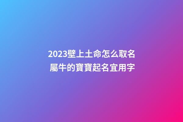 2023壁上土命怎么取名 屬牛的寶寶起名宜用字